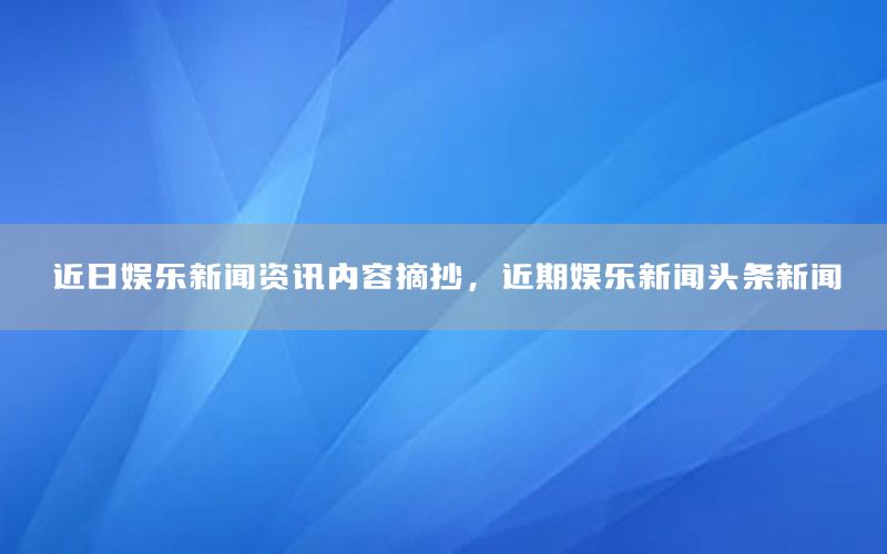 近日娱乐新闻资讯内容摘抄，近期娱乐新闻头条新闻