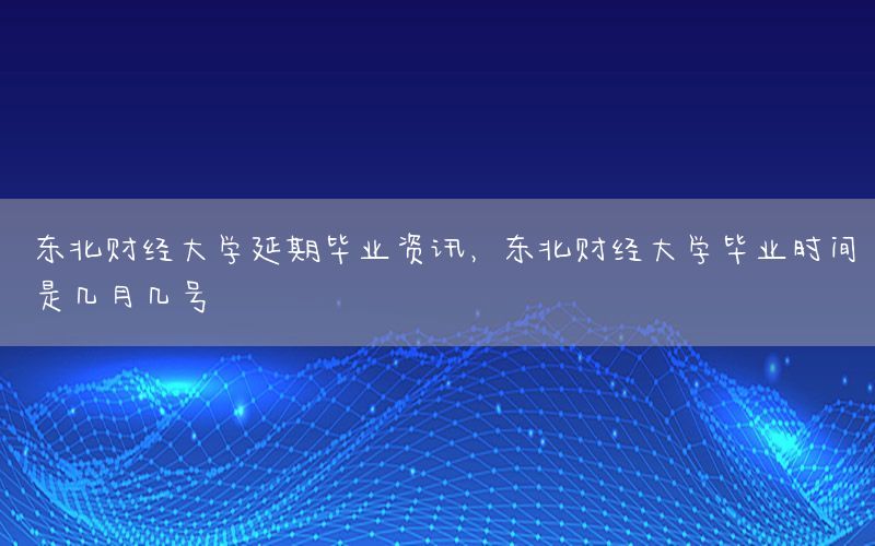 东北财经大学延期毕业资讯，东北财经大学毕业时间是几月几号