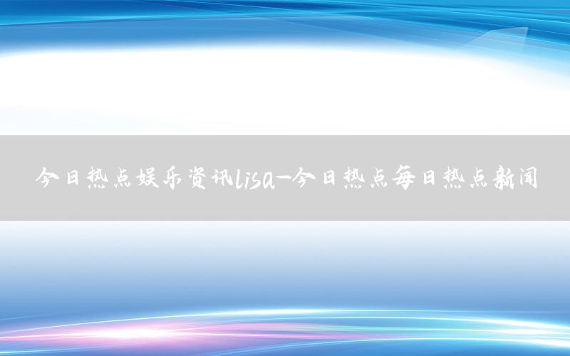 今日热点娱乐资讯lisa-今日热点每日热点新闻