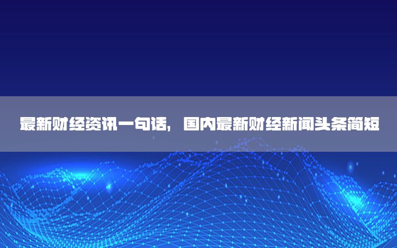 最新财经资讯一句话，国内最新财经新闻头条简短