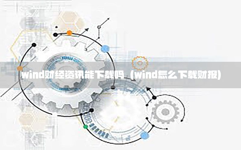 wind财经资讯能下载吗（wind怎么下载财报）