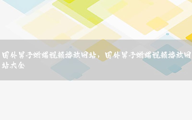 国外男子蜥蜴视频播放网站，国外男子蜥蜴视频播放网站大全