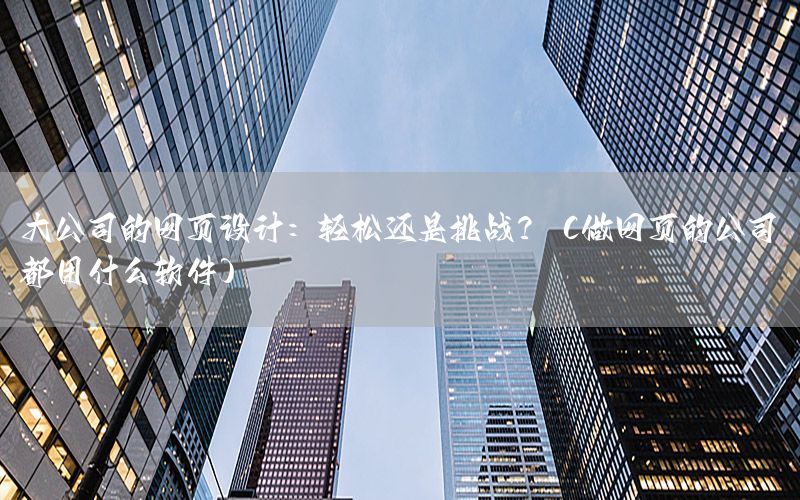 大公司的网页设计：轻松还是挑战？（做网页的公司都用什么软件）