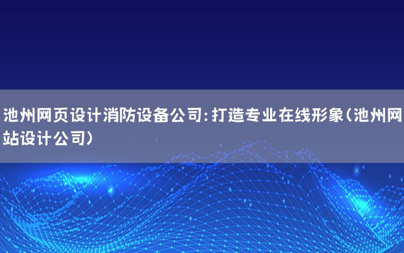 池州网页设计消防设备公司：打造专业在线形象（池州网站设计公司）